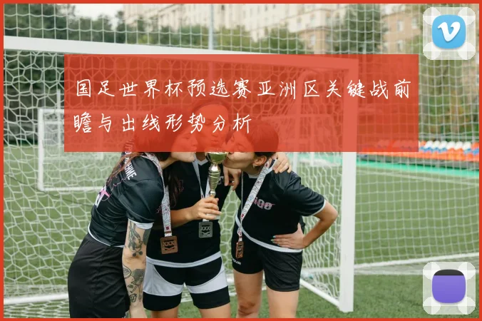 国足世界杯预选赛亚洲区关键战前瞻与出线形势分析