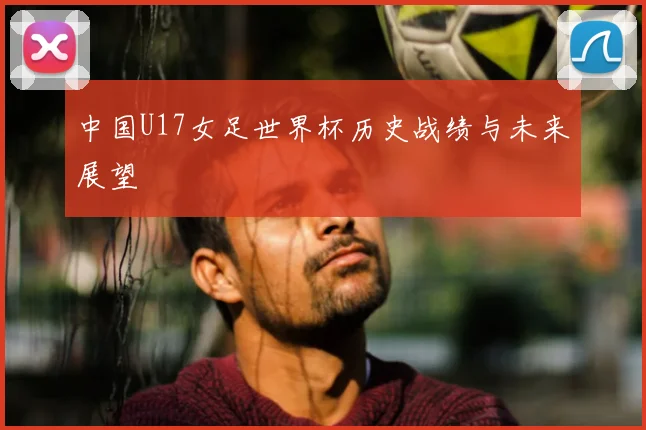 中国U17女足世界杯历史战绩与未来展望